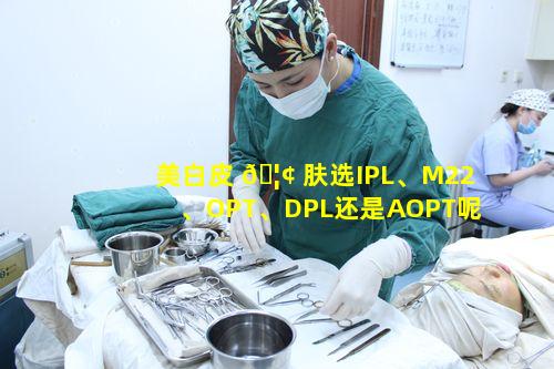 美白皮 🦢 肤选IPL、M22、OPT、DPL还是AOPT呢